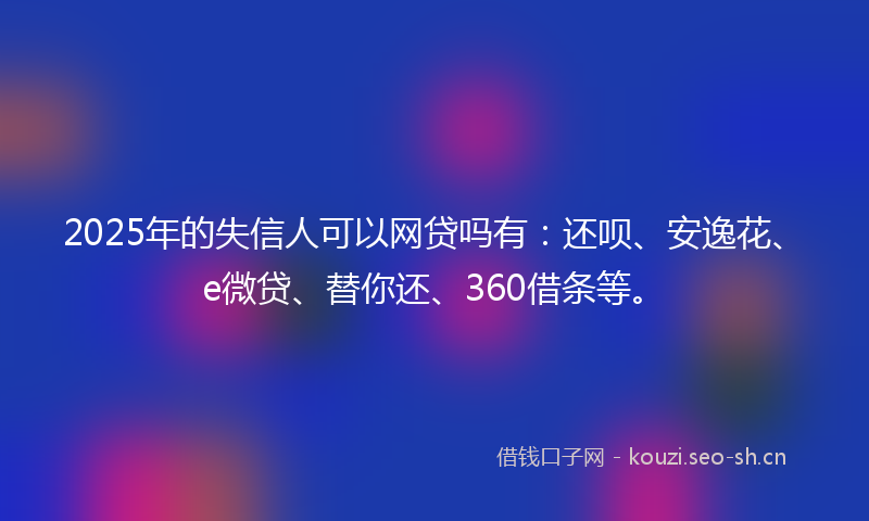 2025年的失信人可以网贷吗有：还呗、安逸花、e微贷、替你还、360借条等。