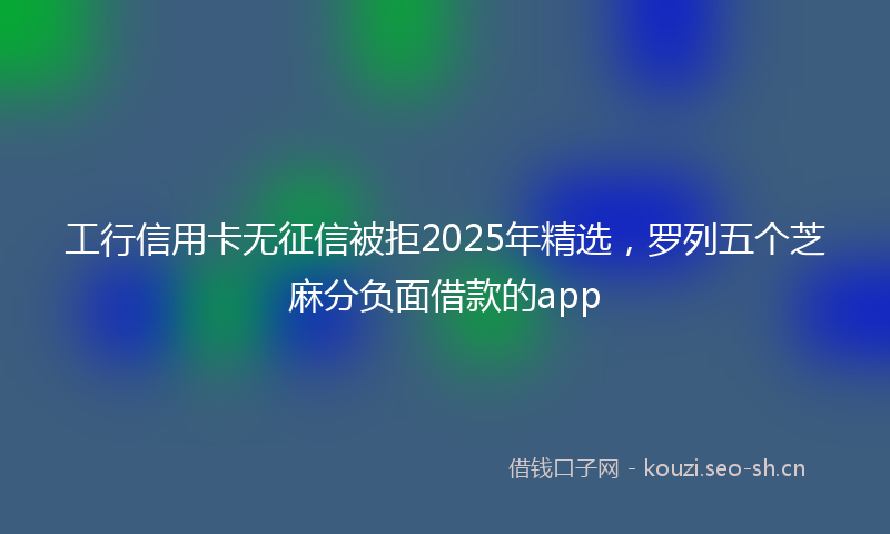 工行信用卡无征信被拒2025年精选，罗列五个芝麻分负面借款的app