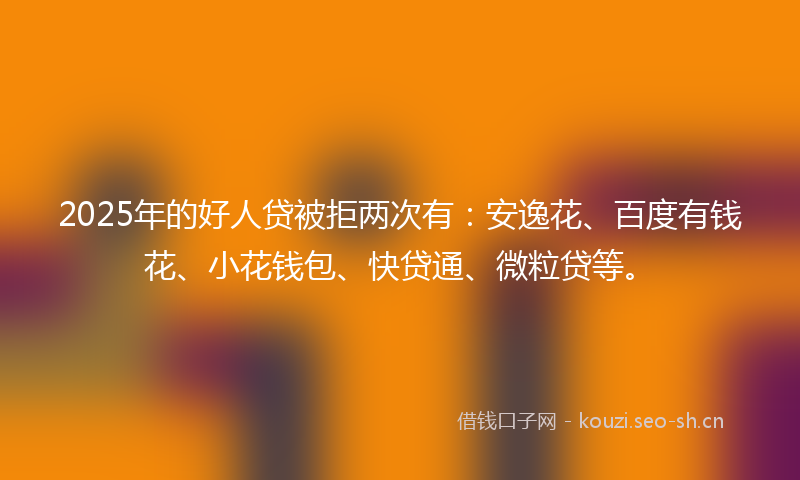 2025年的好人贷被拒两次有：安逸花、百度有钱花、小花钱包、快贷通、微粒贷等。