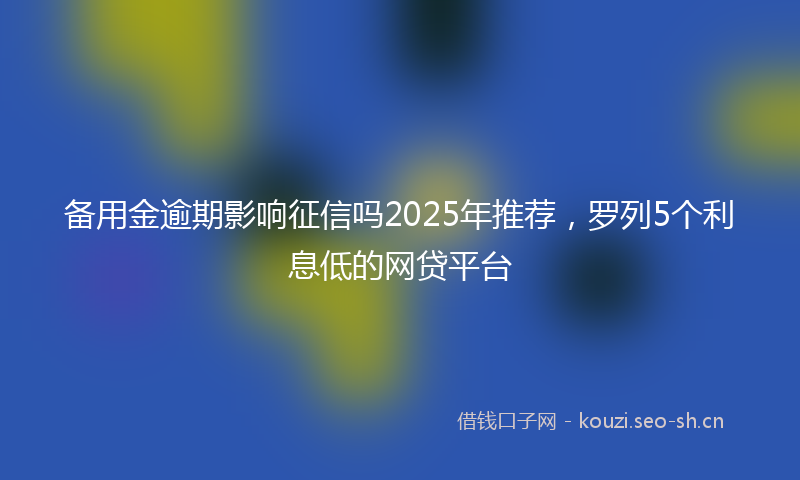 备用金逾期影响征信吗2025年推荐，罗列5个利息低的网贷平台