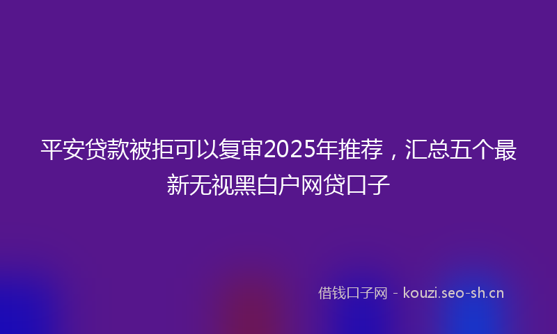 平安贷款被拒可以复审2025年推荐，汇总五个最新无视黑白户网贷口子