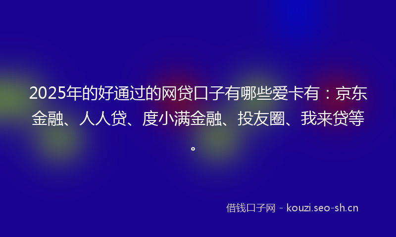 2025年的好通过的网贷口子有哪些爱卡有：京东金融、人人贷、度小满金融、投友圈、我来贷等。