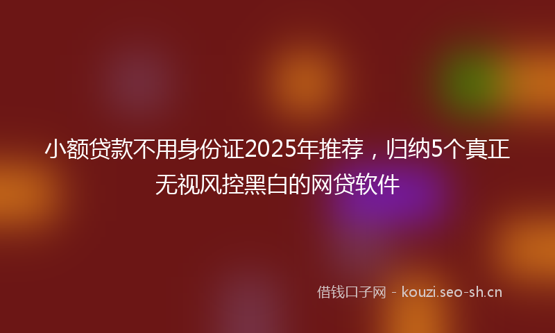 小额贷款不用身份证2025年推荐，归纳5个真正无视风控黑白的网贷软件