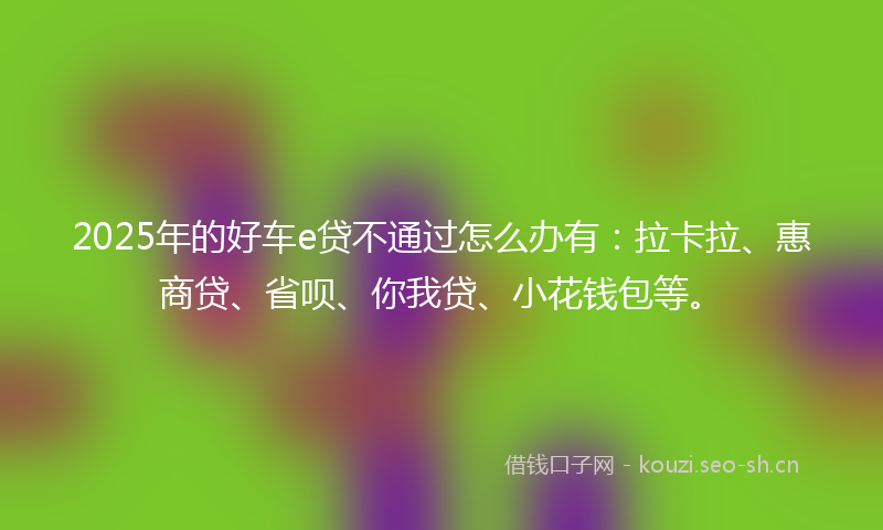 2025年的好车e贷不通过怎么办有：拉卡拉、惠商贷、省呗、你我贷、小花钱包等。