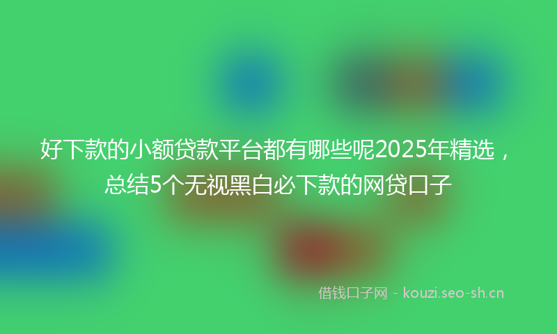 好下款的小额贷款平台都有哪些呢2025年精选,总结5个无视黑白必下款的网贷口子