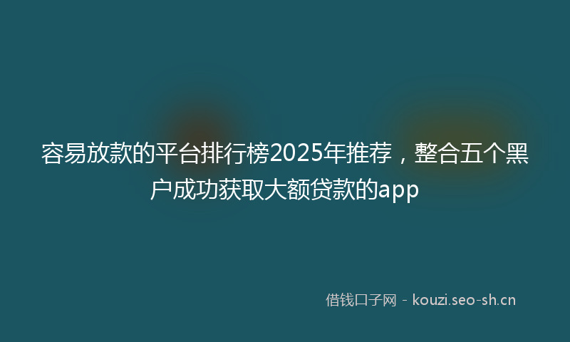 容易放款的平台排行榜2025年推荐，整合五个黑户成功获取大额贷款的app