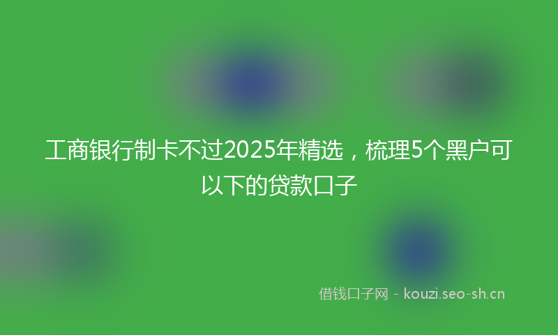 工商银行制卡不过2025年精选，梳理5个黑户可以下的贷款口子