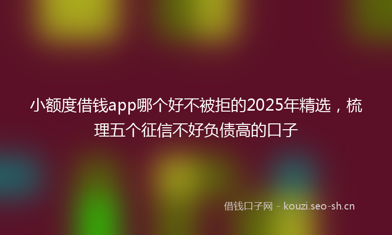 小额度借钱app哪个好不被拒的2025年精选，梳理五个征信不好负债高的口子