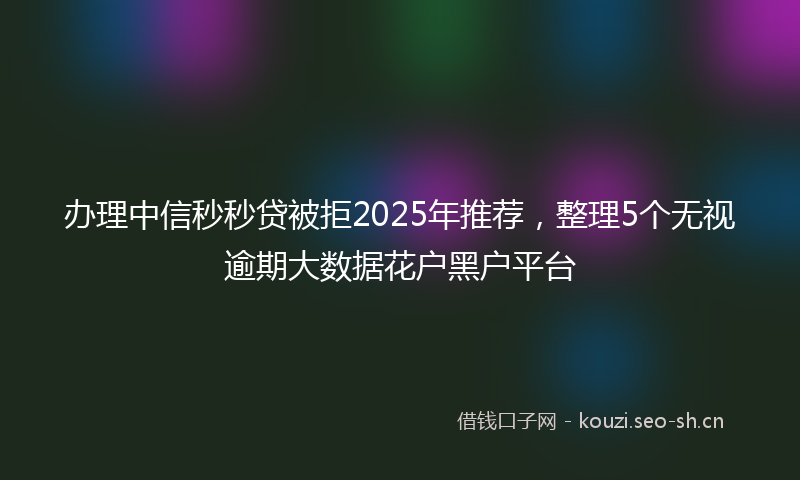 办理中信秒秒贷被拒2025年推荐，整理5个无视逾期大数据花户黑户平台