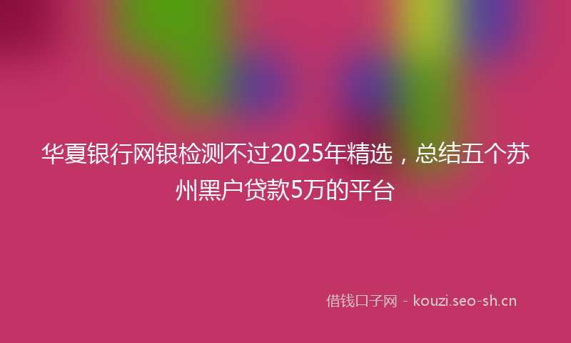 华夏银行网银检测不过2025年精选，总结五个苏州黑户贷款5万的平台