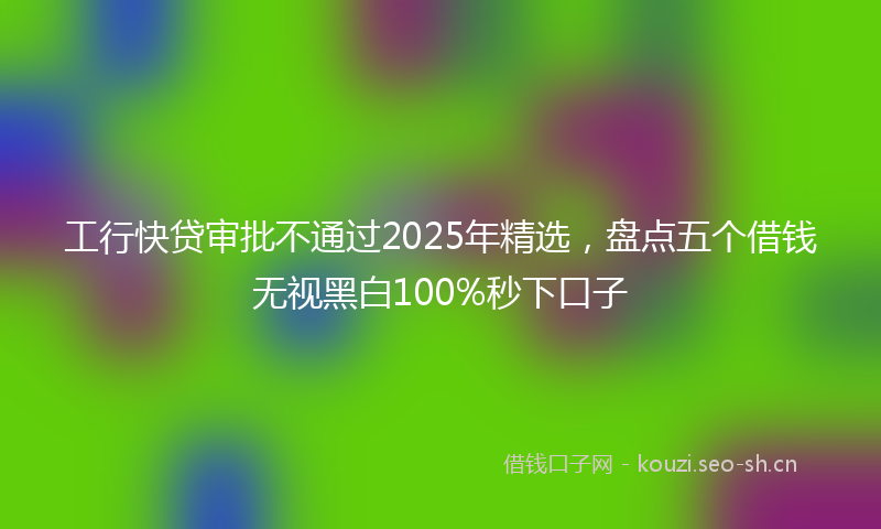 工行快贷审批不通过2025年精选，盘点五个借钱无视黑白100%秒下口子