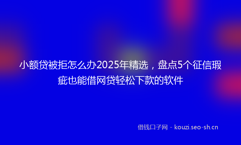 小额贷被拒怎么办2025年精选，盘点5个征信瑕疵也能借网贷轻松下款的软件