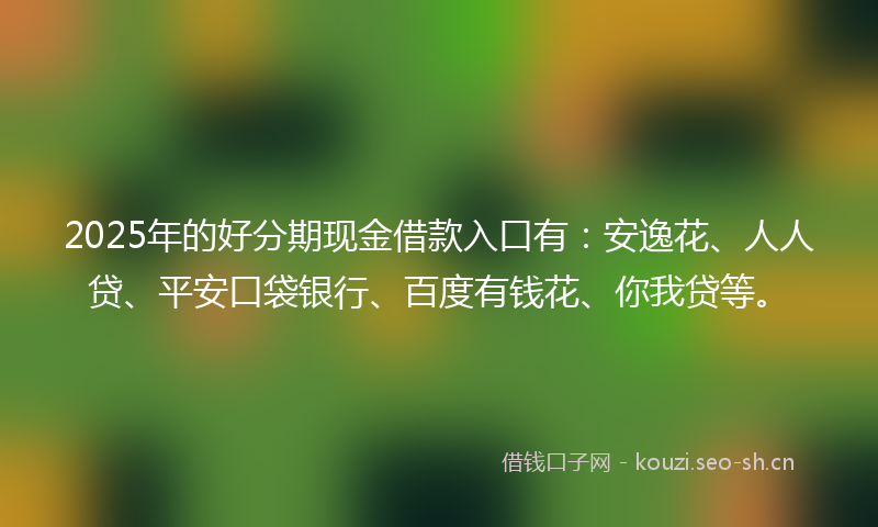 2025年的好分期现金借款入口有：安逸花、人人贷、平安口袋银行、百度有钱花、你我贷等。