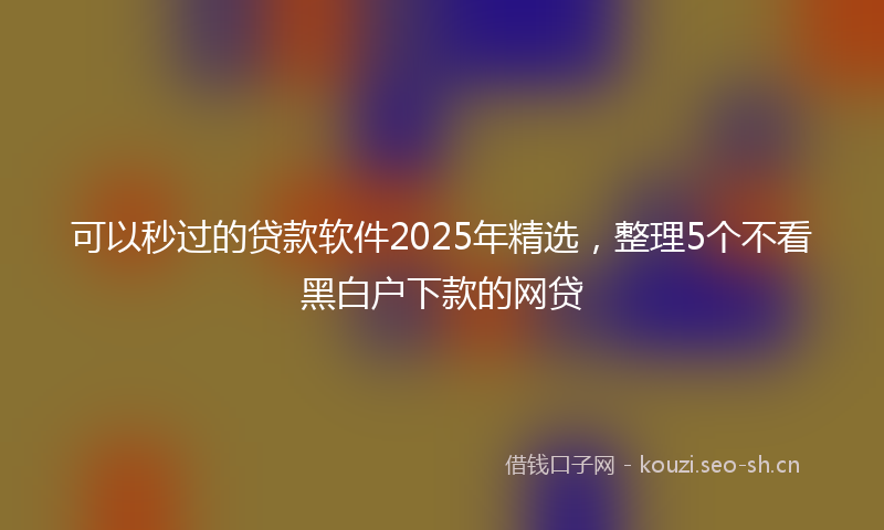 可以秒过的贷款软件2025年精选,整理5个不看黑白户下款的网贷