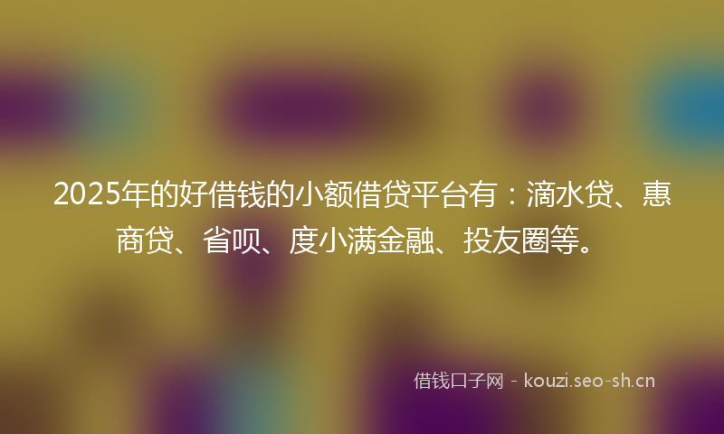 2025年的好借钱的小额借贷平台有：滴水贷、惠商贷、省呗、度小满金融、投友圈等。