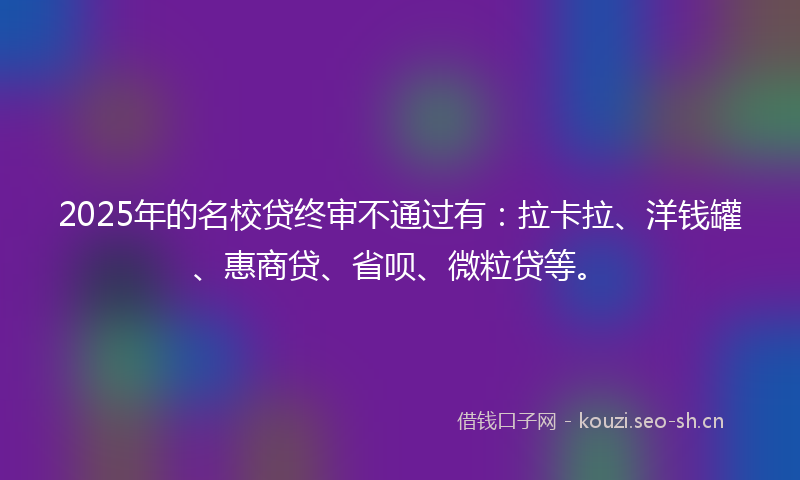 2025年的名校贷终审不通过有：拉卡拉、洋钱罐、惠商贷、省呗、微粒贷等。