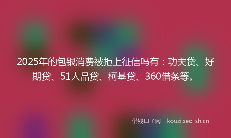 2025年的包银消费被拒上征信吗有：功夫贷、好期贷、51人品贷、柯基贷、360借条等。