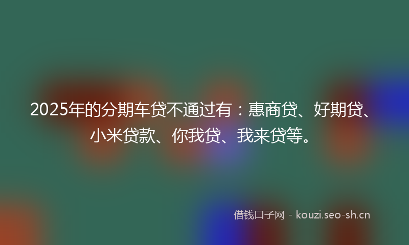 2025年的分期车贷不通过有：惠商贷、好期贷、小米贷款、你我贷、我来贷等。