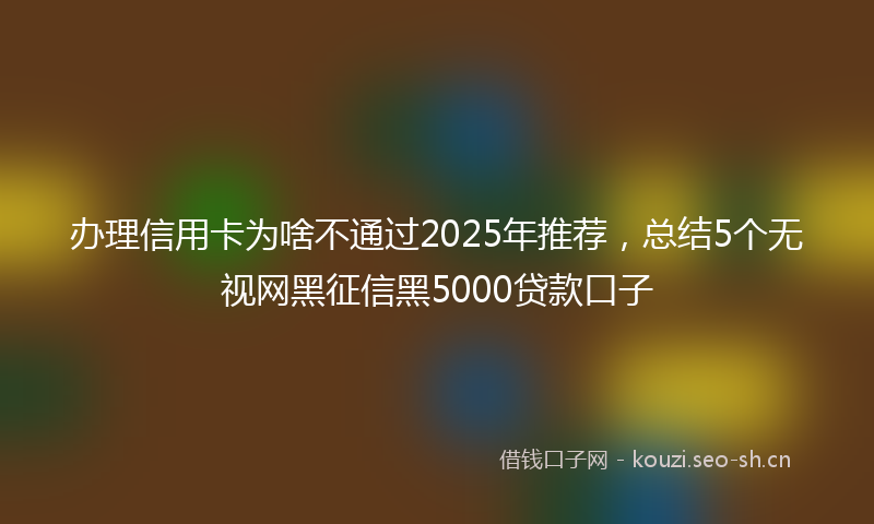 办理信用卡为啥不通过2025年推荐，总结5个无视网黑征信黑5000贷款口子