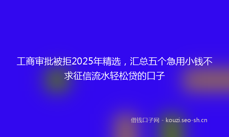 工商审批被拒2025年精选，汇总五个急用小钱不求征信流水轻松贷的口子