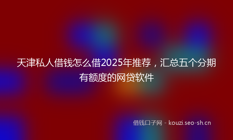 天津私人借钱怎么借2025年推荐，汇总五个分期有额度的网贷软件
