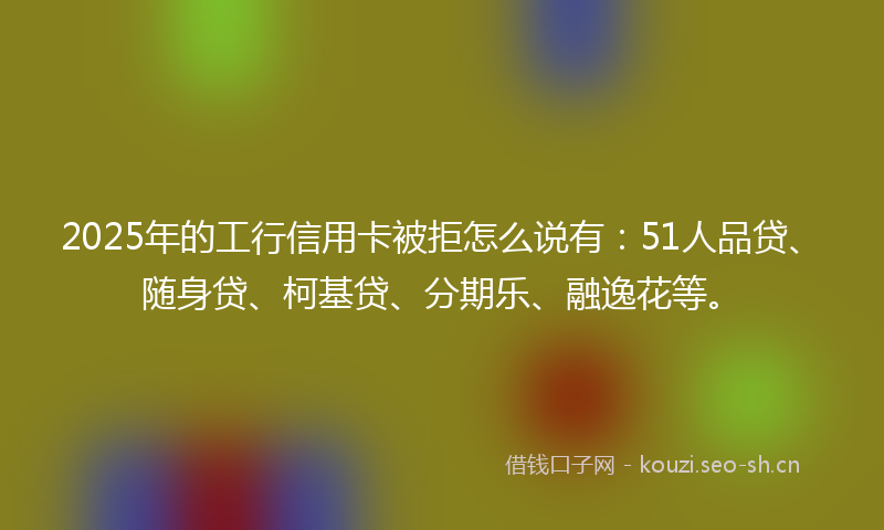 2025年的工行信用卡被拒怎么说有：51人品贷、随身贷、柯基贷、分期乐、融逸花等。