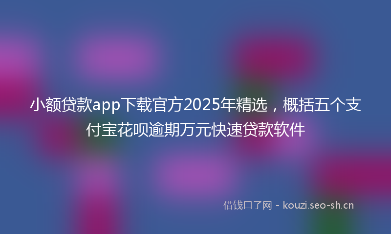 小额贷款app下载官方2025年精选，概括五个支付宝花呗逾期万元快速贷款软件