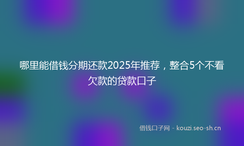 哪里能借钱分期还款2025年推荐，整合5个不看欠款的贷款口子
