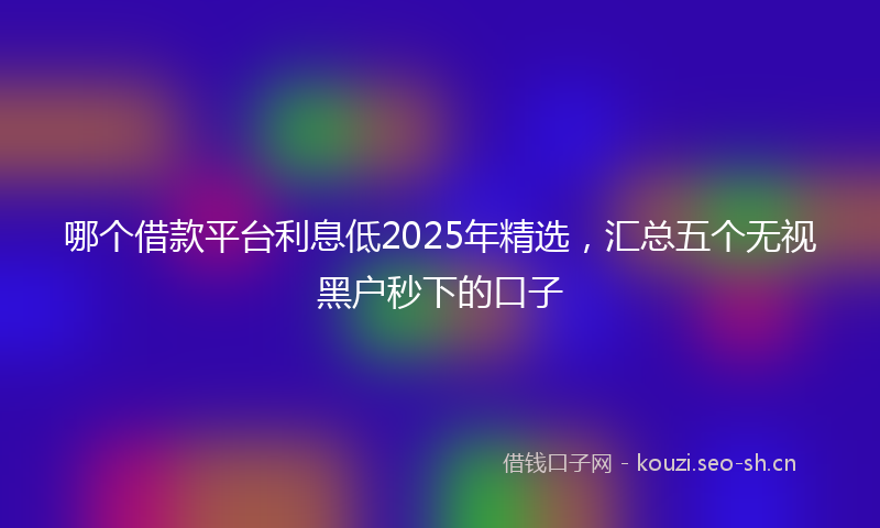 哪个借款平台利息低2025年精选，汇总五个无视黑户秒下的口子