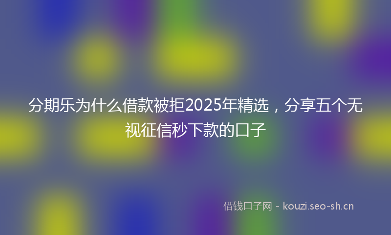 分期乐为什么借款被拒2025年精选，分享五个无视征信秒下款的口子