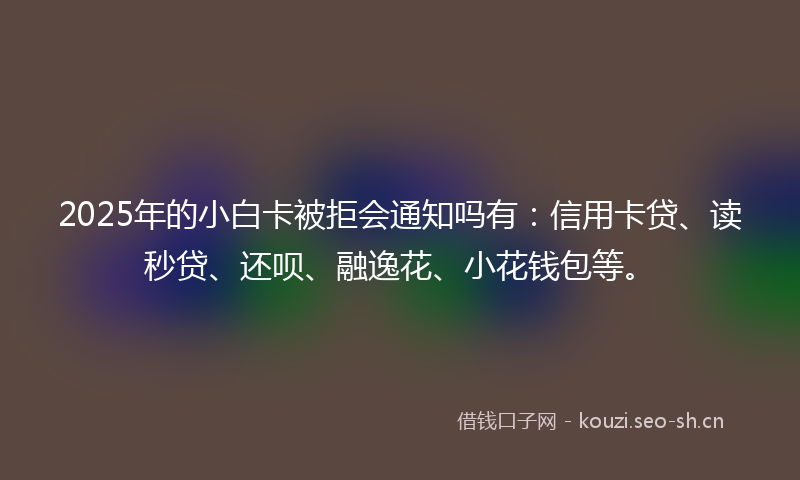 2025年的小白卡被拒会通知吗有：信用卡贷、读秒贷、还呗、融逸花、小花钱包等。
