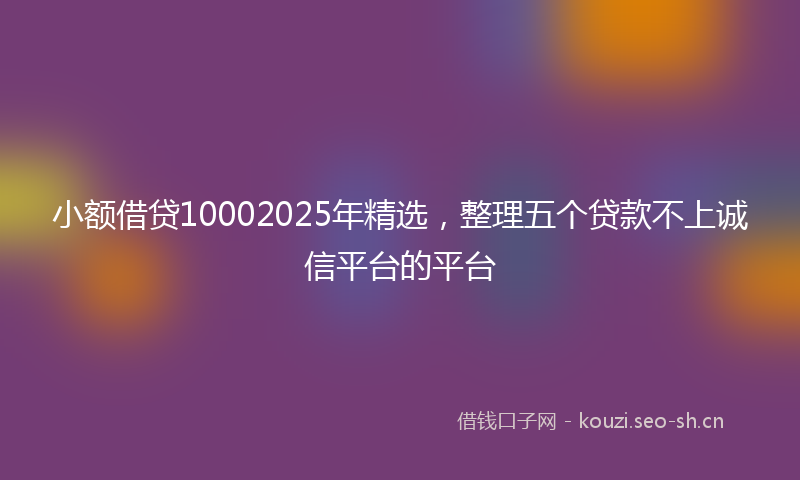 小额借贷10002025年精选，整理五个贷款不上诚信平台的平台