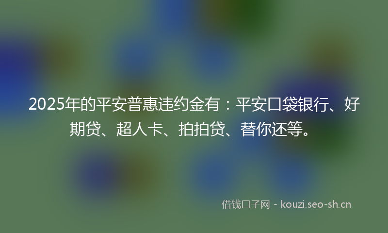 2025年的平安普惠违约金有：平安口袋银行、好期贷、超人卡、拍拍贷、替你还等。
