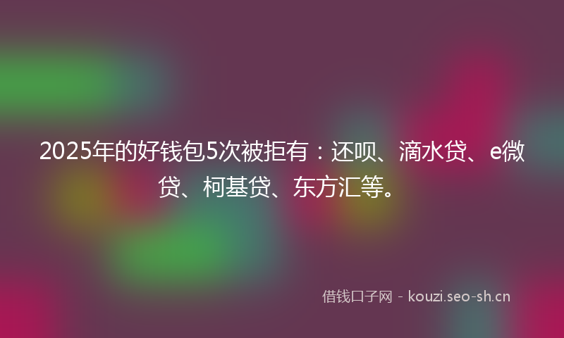 2025年的好钱包5次被拒有：还呗、滴水贷、e微贷、柯基贷、东方汇等。