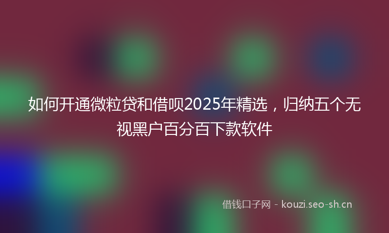 如何开通微粒贷和借呗2025年精选，归纳五个无视黑户百分百下款软件
