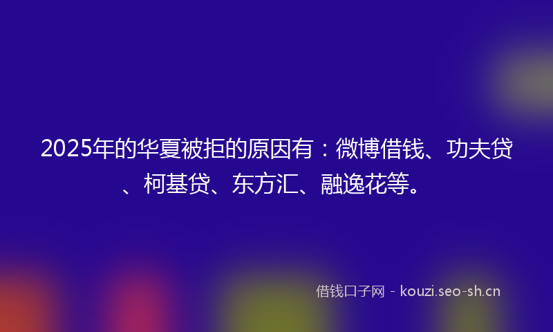 2025年的华夏被拒的原因有：微博借钱、功夫贷、柯基贷、东方汇、融逸花等。