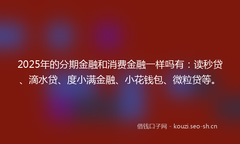 2025年的分期金融和消费金融一样吗有：读秒贷、滴水贷、度小满金融、小花钱包、微粒贷等。