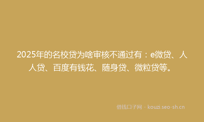 2025年的名校贷为啥审核不通过有：e微贷、人人贷、百度有钱花、随身贷、微粒贷等。