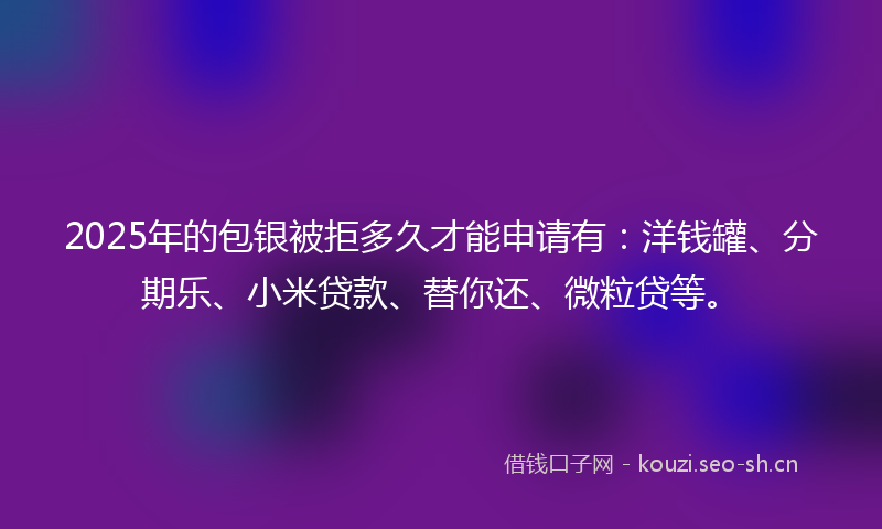 2025年的包银被拒多久才能申请有:洋钱罐、分期乐、小米贷款、替你还、微粒贷等。