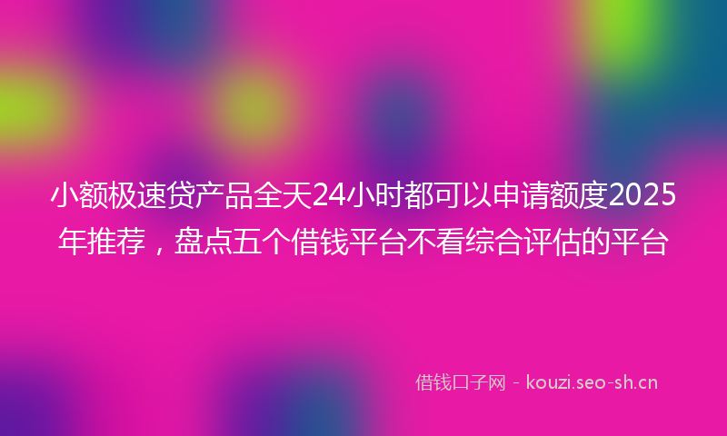 小额极速贷产品全天24小时都可以申请额度2025年推荐，盘点五个借钱平台不看综合评估的平台