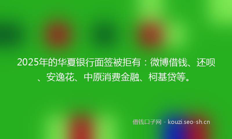 2025年的华夏银行面签被拒有：微博借钱、还呗、安逸花、中原消费金融、柯基贷等。