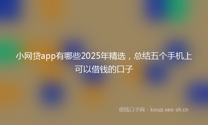 小网贷app有哪些2025年精选，总结五个手机上可以借钱的口子