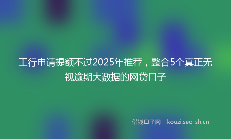 工行申请提额不过2025年推荐，整合5个真正无视逾期大数据的网贷口子