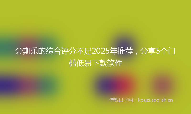 分期乐的综合评分不足2025年推荐，分享5个门槛低易下款软件