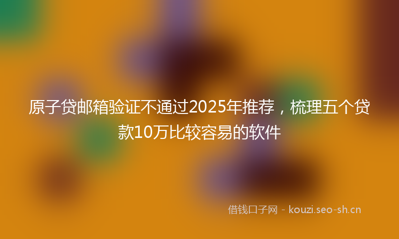 原子贷邮箱验证不通过2025年推荐，梳理五个贷款10万比较容易的软件