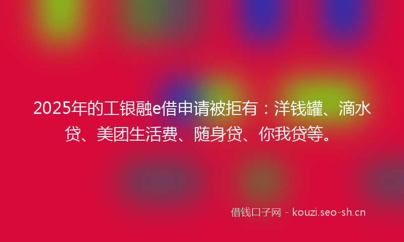 2025年的工银融e借申请被拒有：洋钱罐、滴水贷、美团生活费、随身贷、你我贷等。
