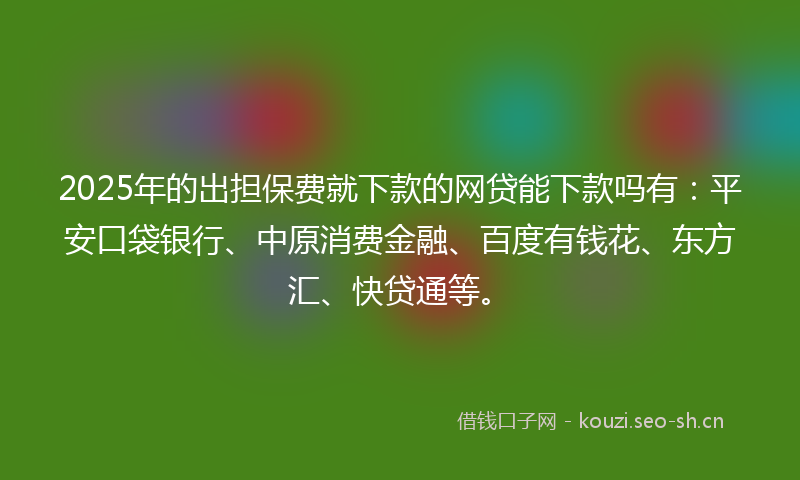 2025年的出担保费就下款的网贷能下款吗有：平安口袋银行、中原消费金融、百度有钱花、东方汇、快贷通等。