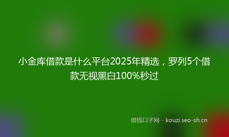小金库借款是什么平台2025年精选，罗列5个借款无视黑白100%秒过