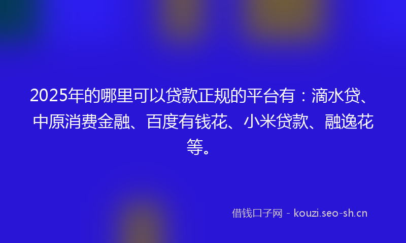 2025年的哪里可以贷款正规的平台有：滴水贷、中原消费金融、百度有钱花、小米贷款、融逸花等。