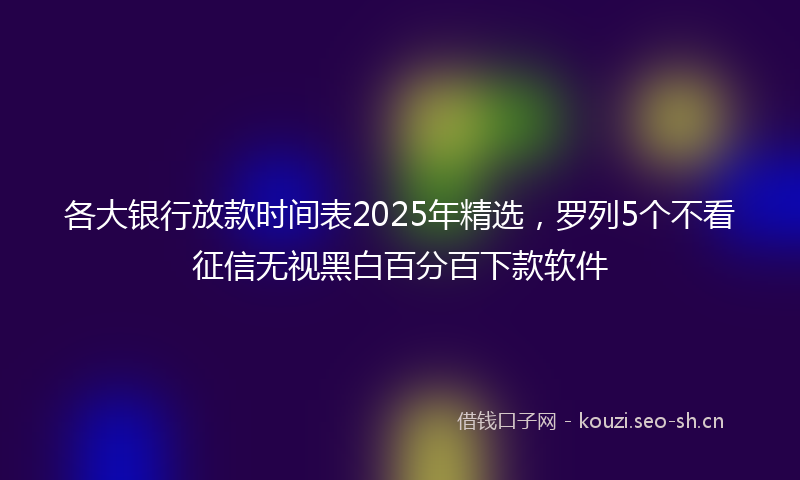 各大银行放款时间表2025年精选，罗列5个不看征信无视黑白百分百下款软件